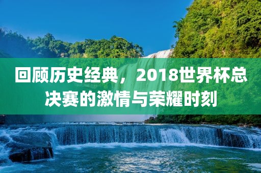 回顾历史经典，2018世界杯总决赛的激情与荣耀时刻