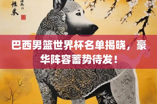 巴西男篮世界杯名单揭晓，豪华阵容蓄势待发！洪湖市顺升工程机械租赁有限公司