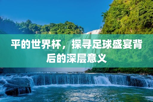 平的世界杯，探寻足球盛宴背后的深层意义洪湖市顺升工程机械租赁有限公司