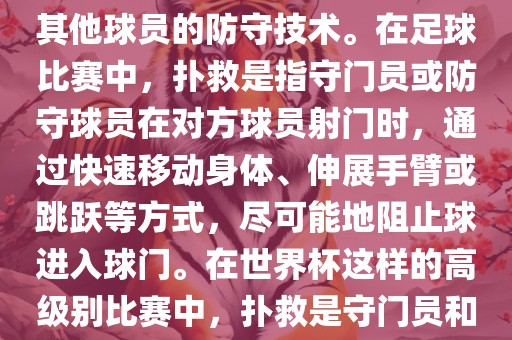 关于世界杯的扑救，主要涉及到足球比赛中的守门员和一些其他球员的防守技术。在足球比赛中，扑救是指守门员或防守球员在对方球员射门时，通过快速移动身体、伸展手臂或跳跃等方式，尽可能地阻止球进入球门。在世界杯这样的高级别比赛中，扑救是守门员和其他球员必须掌握的重要技能之一。