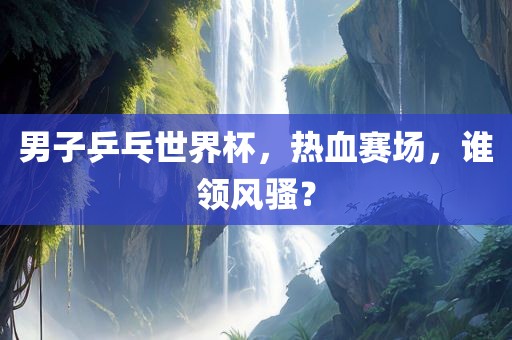 男子乒乓世界杯，热血赛场，谁领风骚？洪湖市顺升工程机械租赁有限公司