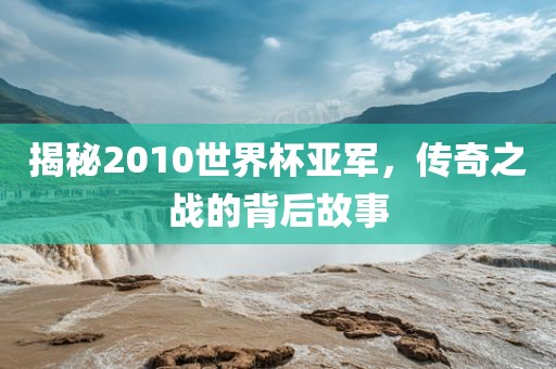 揭秘2010世界杯亚军，传奇之战的背后故事