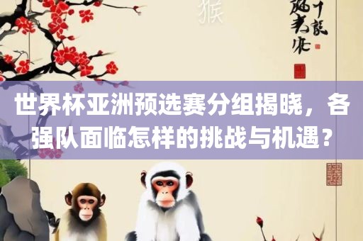世界杯亚洲洪湖市顺升工程机械租赁有限公司预选赛分组揭晓，各强队面临怎样的挑战与机遇？