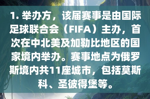 1. 举办方，该届赛事是由国际足球联合会（FIFA）主办，首次在中北美及加勒比地区的国家境内举办。赛事地点为俄罗斯境内共11座城市，包括莫斯科、圣彼得堡等。洪湖市顺升工程机械租赁有限公司