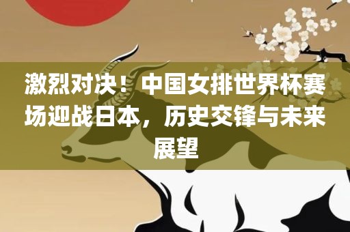 激烈对决！中国女排世界杯赛场迎战日本，历史交锋与未来展望