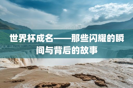世界杯成名——那些闪耀的瞬间与背后的故事洪湖市顺升工程机械租赁有限公司