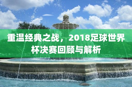 重温经典之战，2018足球世界杯决赛回顾与解析