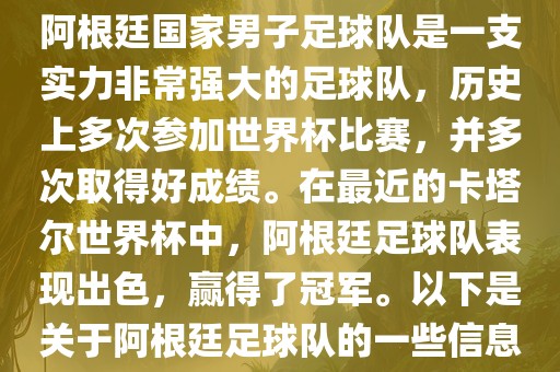 阿根廷国家男子足球队是一支实力非常强大的足球队，历史上多次参加世界杯比赛，并多次取得好成绩。在最近的卡塔尔世界杯中，阿根廷足球队表现出色，赢得了冠军。以下是关于阿根廷足球队的一些信息