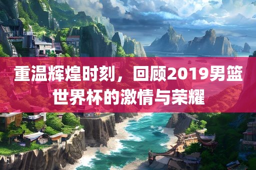 重温辉煌时刻，回顾2019男篮世界杯的激情与荣耀洪湖市顺升工程机械租赁有限公司