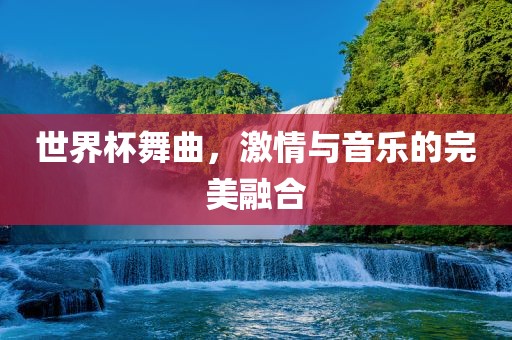 世界杯舞曲，激情与音乐的完美融合洪湖市顺升工程机械租赁有限公司
