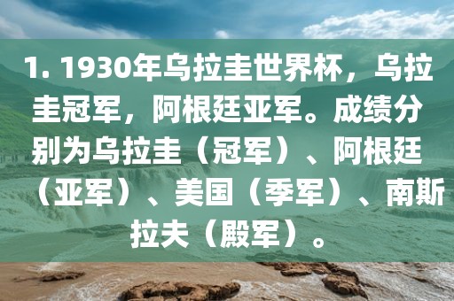 1. 1930年乌拉圭世界杯，乌拉圭冠军，阿根廷亚军。成绩分别为乌拉圭（冠军）、阿根廷（亚军）、美国（季军）、南斯拉夫（殿军）。