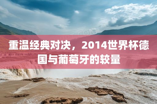重温经典对决，2014世界杯德国与葡萄牙的较量洪湖市顺升工程机械租赁有限公司