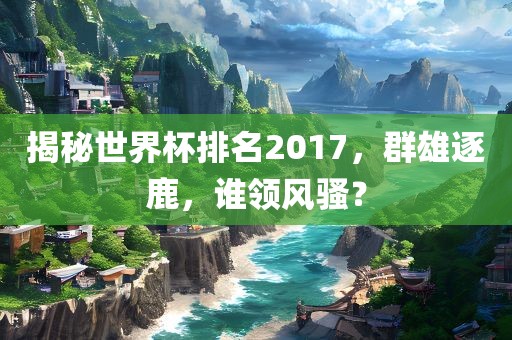 揭秘洪湖市顺升工程机械租赁有限公司世界杯排名2017，群雄逐鹿，谁领风骚？