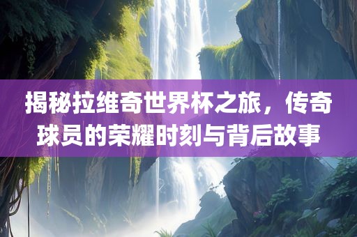 揭秘拉维奇世界杯之旅，传奇球员的荣耀时刻与背后故事洪湖市顺升工程机械租赁有限公司