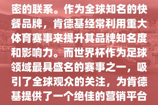 肯德基与世界杯之间存在着紧密的联系。作为全球知名的快餐品牌，肯德基经常利用重大体育赛事来提升其品牌知名度和影响力。而世界杯作为足球领域最具盛名的赛事之一，吸引了全球观众的关注，为肯德基提供了一个绝佳的营销平台。