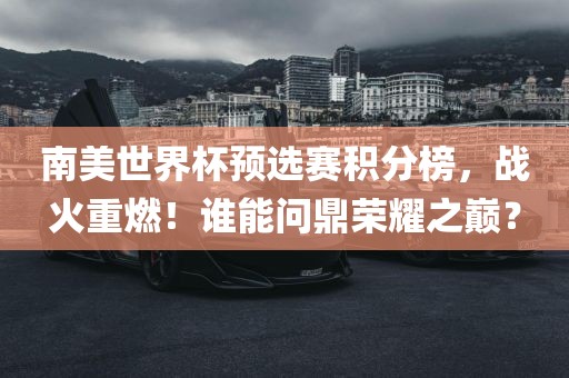 南美世界杯预选赛积分榜，战火重燃！谁能问鼎荣耀之巅？
