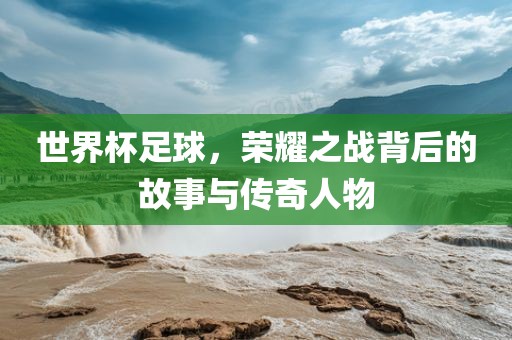 世界杯足球，荣耀之战背后的故事与传奇人物