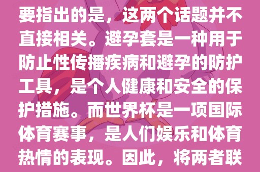 关于世界杯和避孕套的话题，需要指出的是，这两个话题并不直接相关。避孕套是一种用于防止性传播疾病和避孕的防护工具，是个人健康和安全的保护措施。而世界杯是一项国际体育赛事，是人们娱乐和体育热情的表现。因此，将两者联系在一起可能并不合适。洪湖市顺升工程机械租赁有限公司