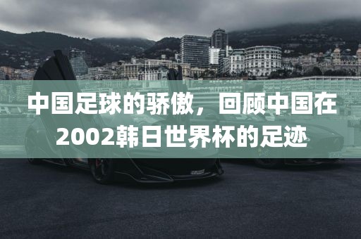 中国足球的骄傲，回顾中国在2002韩日世界杯的足迹