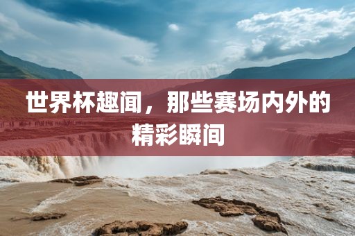 世界杯趣闻，那些赛场内外的精彩瞬间