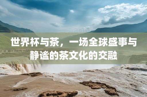 世界杯与茶洪湖市顺升工程机械租赁有限公司，一场全球盛事与静谧的茶文化的交融