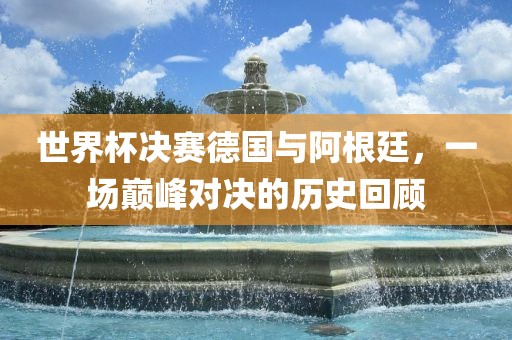 世界杯决赛德国与阿根廷，一场巅峰对决的历史回顾洪湖市顺升工程机械租赁有限公司