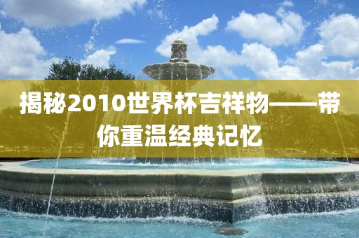 揭秘2010世界杯吉祥物——带你重温经典记忆