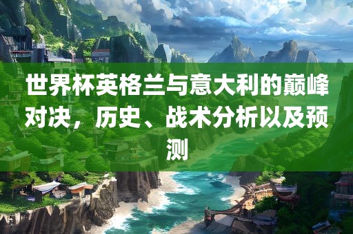 世界杯英格兰与意大利的巅峰对决，历史、战术分析以及预测
