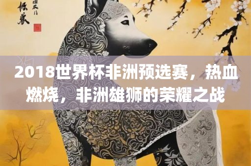 2018世界杯非洲预选赛，热血燃烧，非洲雄狮的荣耀之战