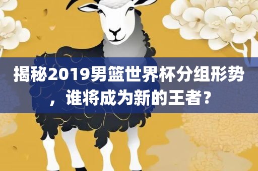 揭秘2019男篮世界杯分组形势，谁将成为新的王者？