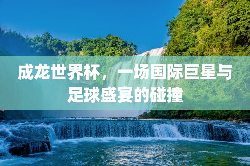 成龙世洪湖市顺升工程机械租赁有限公司界杯，一场国际巨星与足球盛宴的碰撞