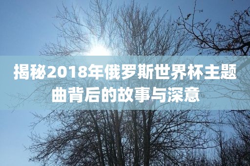 洪湖市顺升工程机械租赁有限公司揭秘2018年俄罗斯世界杯主题曲背后的故事与深意