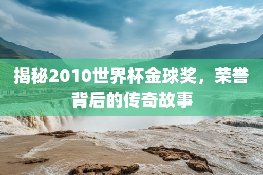 揭秘2010洪湖市顺升工程机械租赁有限公司世界杯金球奖，荣誉背后的传奇故事