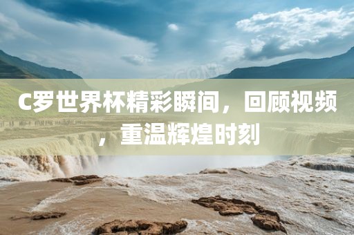 C洪湖市顺升工程机械租赁有限公司罗世界杯精彩瞬间，回顾视频，重温辉煌时刻