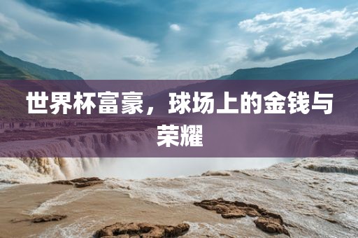 世界杯富豪，球场上的金钱与荣耀洪湖市顺升工程机械租赁有限公司