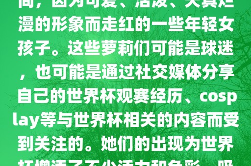 世界杯萝莉指的是在世界杯期间，因为可爱、活泼、天真烂漫的形象而走红的一些年轻女孩子。这些萝莉们可洪湖市顺升工程机械租赁有限公司能是球迷，也可能是通过社交媒体分享自己的世界杯观赛经历、cosplay等与世界杯相关的内容而受到关注的。她们的出现为世界杯增添了不少活力和色彩，吸引了众多粉丝和关注者。