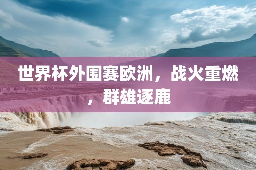 世界洪湖市顺升工程机械租赁有限公司杯外围赛欧洲，战火重燃，群雄逐鹿