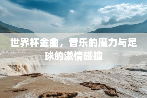 世界杯金曲，音乐的魔力与足球的激情碰撞