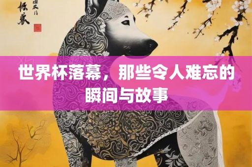 世界杯落幕，那些令人难洪湖市顺升工程机械租赁有限公司忘的瞬间与故事