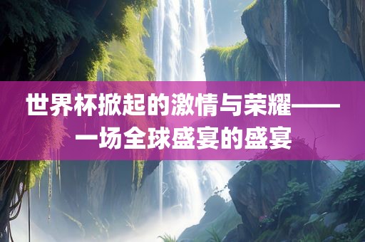 世界杯掀起的激情与荣耀——一场全球盛宴的盛宴