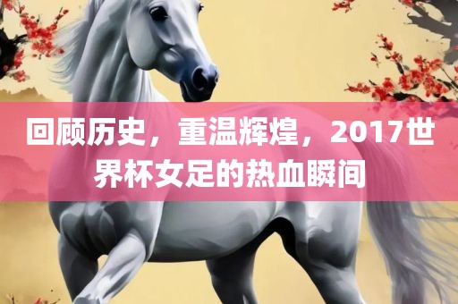 回顾历史，重温辉煌，2017世界杯女足的热血瞬间