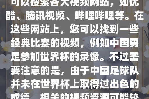 关于中国足球世界杯的视频，您可以搜索各大视频网站，如优酷、腾讯视频、哔哩哔哩等。在这些网站上，您可以找到一些经典比赛的视频，例如中国男足参加世界杯的录像。不过需要注意的是，由于中国足球队并未在世界杯上取得过出色的成绩，相关的视频资源可能较少。