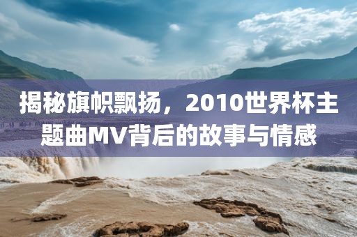 揭秘旗帜飘扬，2010世界杯主题曲MV背后的故事与情感洪湖市顺升工程机械租赁有限公司