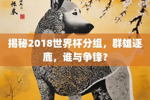 揭秘2018世界杯分组，群雄逐鹿，谁与争锋？洪湖市顺升工程机械租赁有限公司