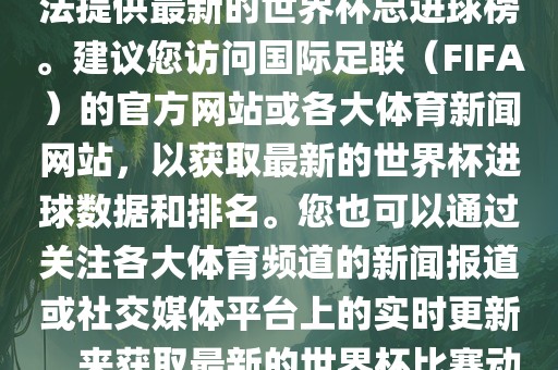 根据我所掌握的信息，暂时无法提供最新的世界杯总进球榜。建议您访问国际足联（FIFA）的官方网站或各大体育新闻网站，以获取最新的世界杯进球数据和排名。您也可以通过关注各大体育频道的新闻报道或社交媒体平台上的实时更新，来获取最新的世界杯比赛动态和进球信息。洪湖市顺升工程机械租赁有限公司