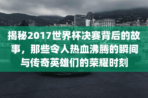揭秘2017世界杯决赛背后的故事，那些令人热血沸腾的瞬间与传奇英雄们的荣耀时刻
