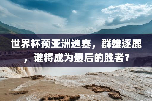 世界杯预亚洲选赛，群雄逐鹿，谁将成为最后的胜者？