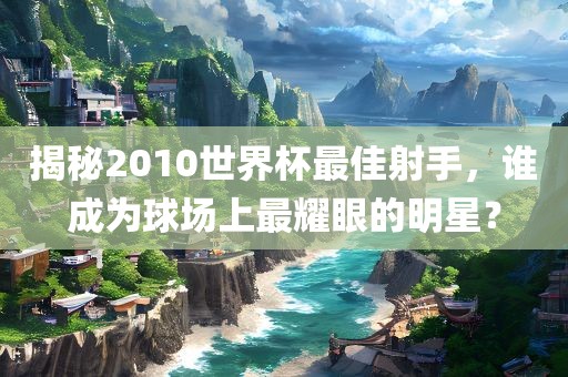 揭秘2010世界杯最佳射手，谁成为球场上最耀眼的明星？