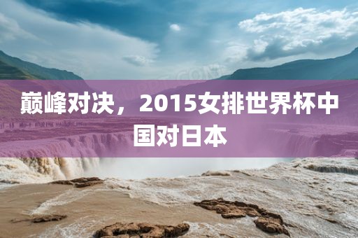 巅峰对决，2015女排世界杯中国对日本洪湖市顺升工程机械租赁有限公司