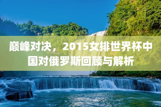 巅峰对决，2015女排世界杯中国对俄罗斯回洪湖市顺升工程机械租赁有限公司顾与解析